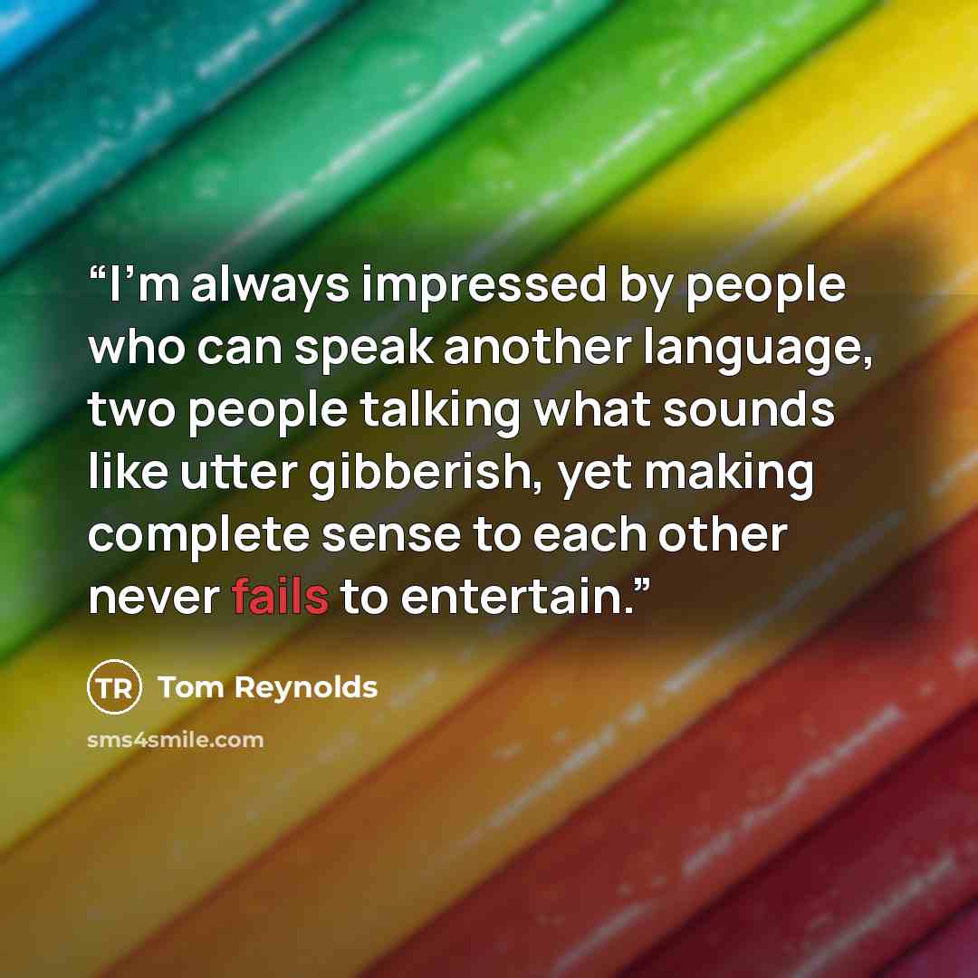 “I’m always impressed by people who can speak another language, two people talking what sounds like utter gibberish, yet making complete sense to each other never fails to entertain.” quote by Tom Reynolds