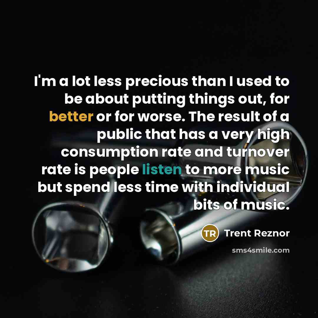 “I'm a lot less precious than I used to be about putting things out, for better or for worse. The result of a public that has a very high consumption rate and turnover rate is people listen to more music but spend less time with individual bits of music.” quote by Trent Reznor