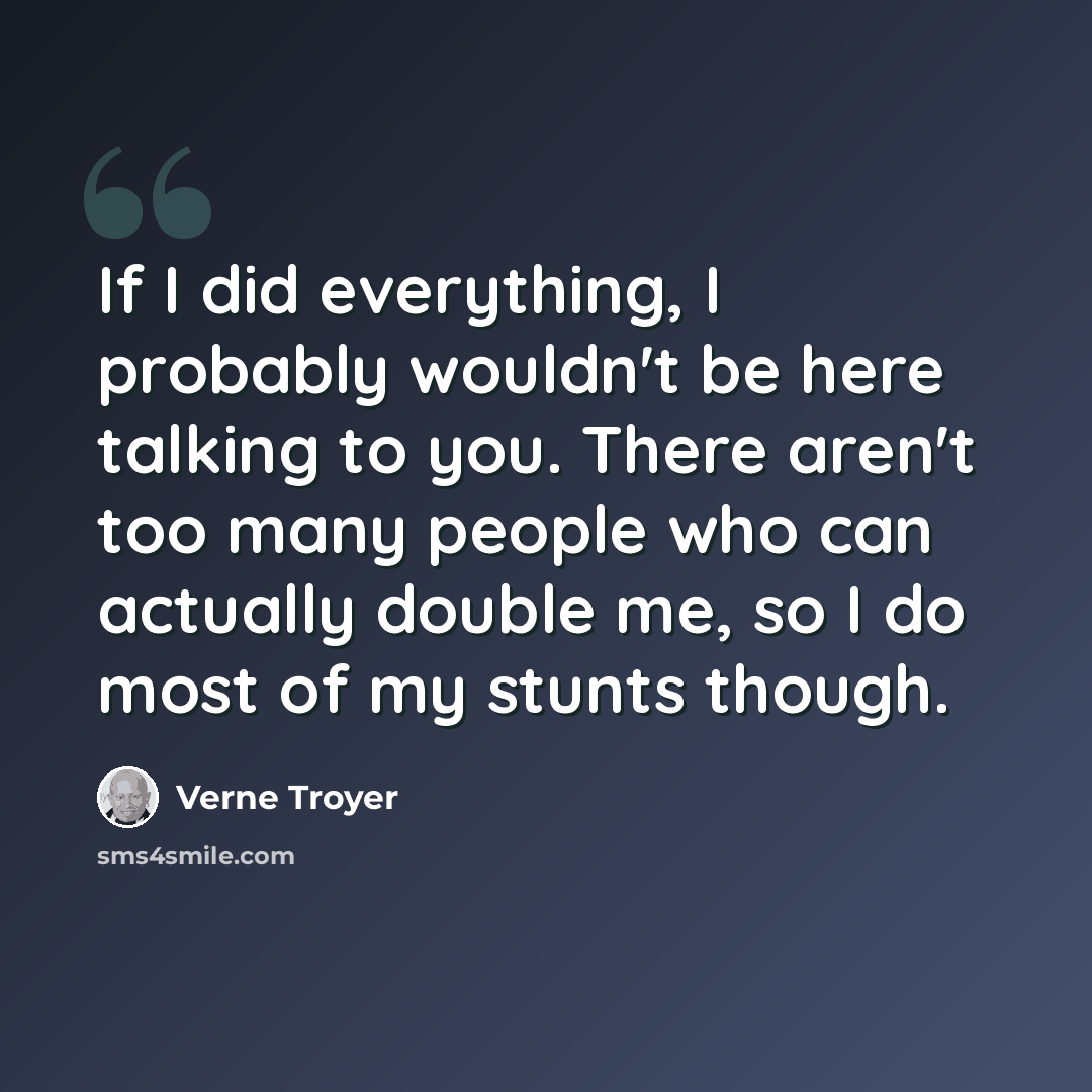 “If I did everything, I probably wouldn't be here talking to you. There aren't too many people who can actually double me, so I do most of my stunts though.” quote by Verne Troyer