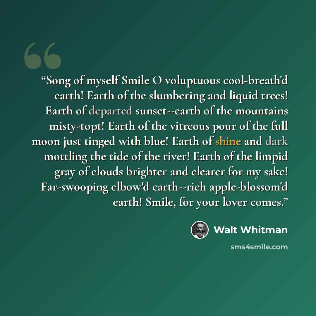 “Song of myself Smile O voluptuous cool-breath'd earth! Earth of the slumbering and liquid trees! Earth of departed sunset--earth of the mountains misty-topt! Earth of the vitreous pour of the full moon just tinged with blue! Earth of shine and dark mottling the tide of the river! Earth of the…” quote by Walt Whitman