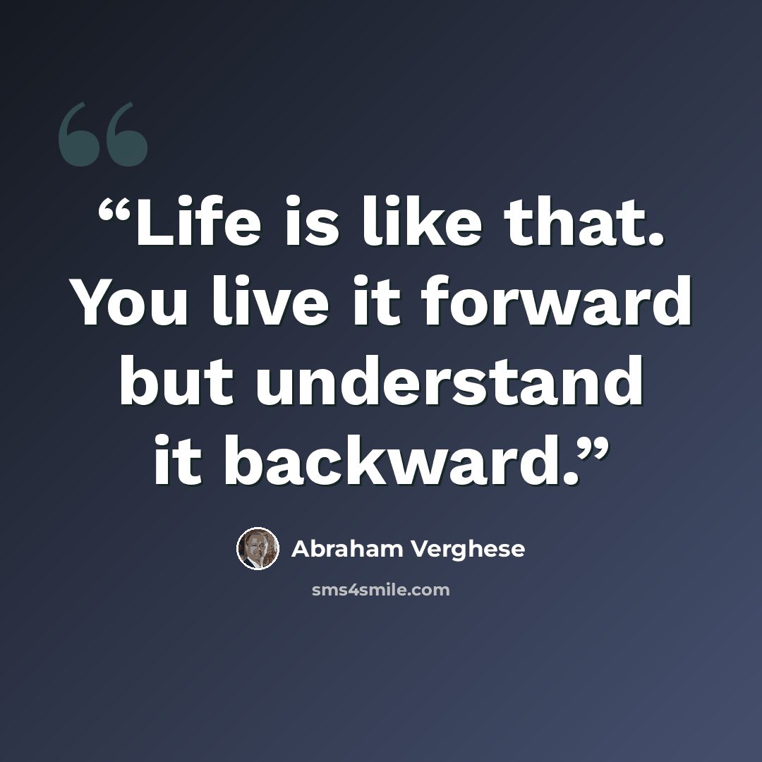 “Life is like that. You live it forward but understand it backward.” quote by Abraham Verghese