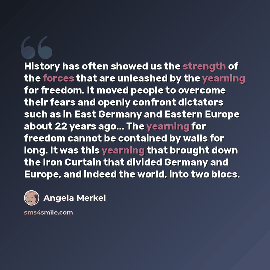 “History has often showed us the strength of the forces that are unleashed by the yearning for freedom. It moved people to overcome their fears and openly confront dictators such as in East Germany and Eastern Europe about 22 years ago... The yearning for freedom cannot be contained by walls for…” quote by Angela Merkel