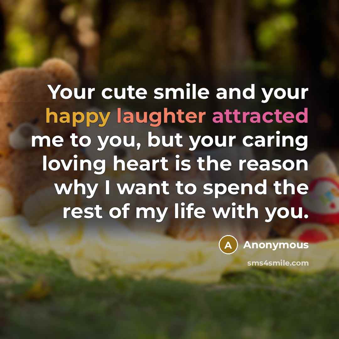 “Your cute smile and your happy laughter attracted me to you, but your caring loving heart is the reason why I want to spend the rest of my life with you.” quote by Anonymous