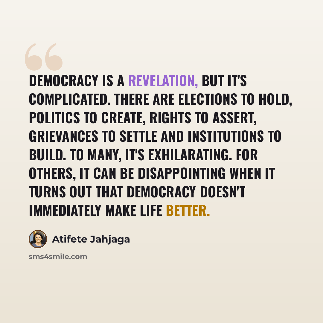 “Democracy is a revelation, but it's complicated. There are elections to hold, politics to create, rights to assert, grievances to settle and institutions to build. To many, it's exhilarating. For others, it can be disappointing when it turns out that democracy doesn't immediately make life better.” quote by Atifete Jahjaga