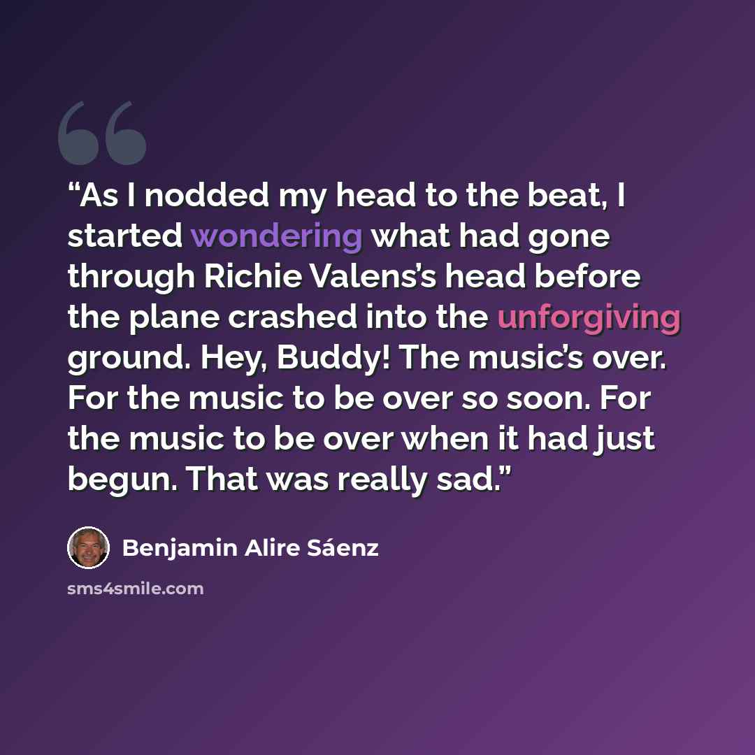 “As I nodded my head to the beat, I started wondering what had gone through Richie Valens’s head before the plane crashed into the unforgiving ground. Hey, Buddy! The music’s over. For the music to be over so soon. For the music to be over when it had just begun. That was really sad.” quote by Benjamin Alire Sáenz