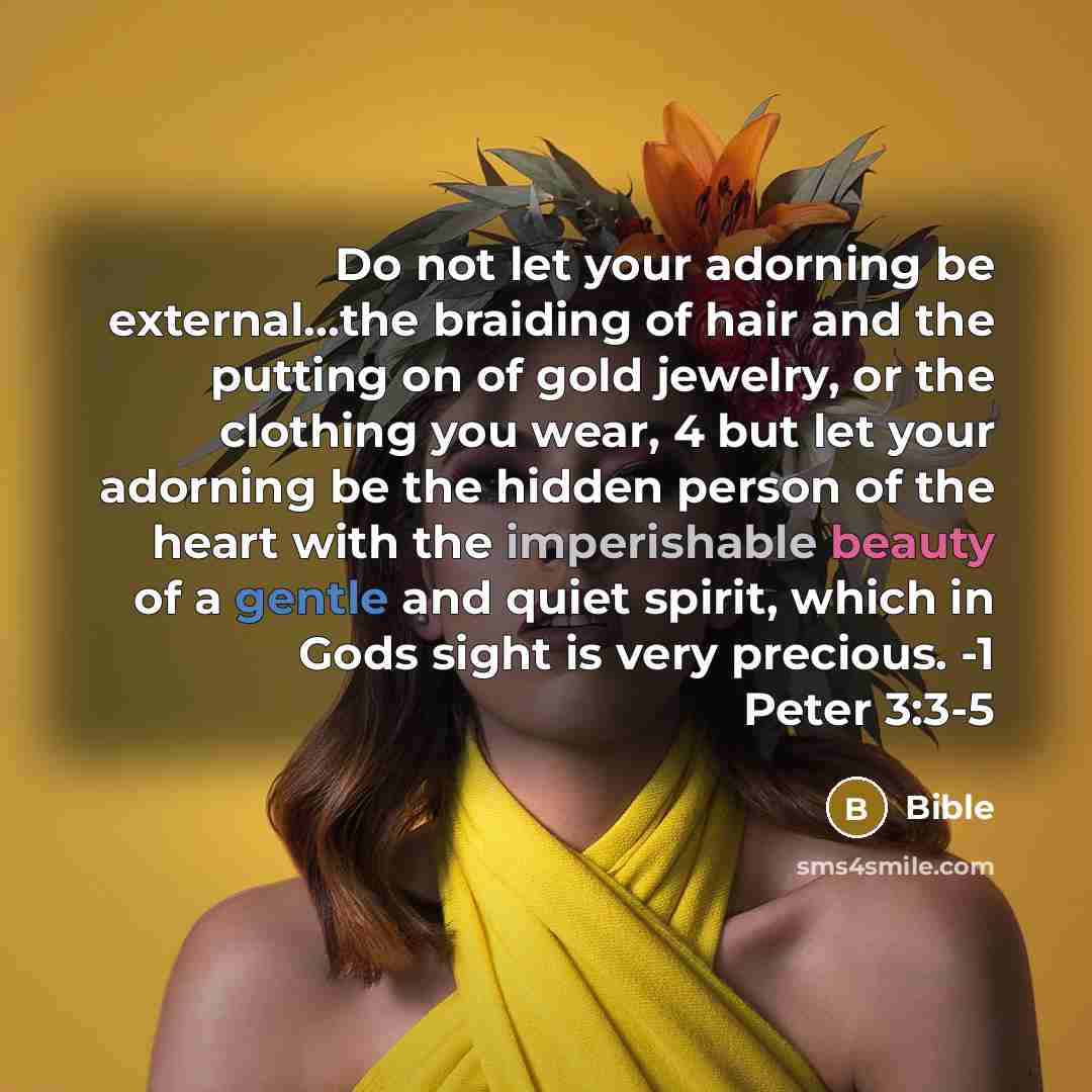 “Do not let your adorning be external...the braiding of hair and the putting on of gold jewelry, or the clothing you wear, 4 but let your adorning be the hidden person of the heart with the imperishable beauty of a gentle and quiet spirit, which in Gods sight is very precious. -1 Peter 3:3-5” quote by Bible