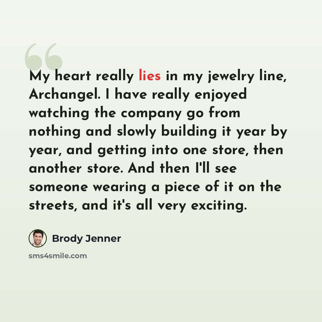 “My heart really lies in my jewelry line, Archangel. I have really enjoyed watching the company go from nothing and slowly building it year by year, and getting into one store, then another store. And then I'll see someone wearing a piece of it on the streets, and it's all very exciting.” quote by Brody Jenner
