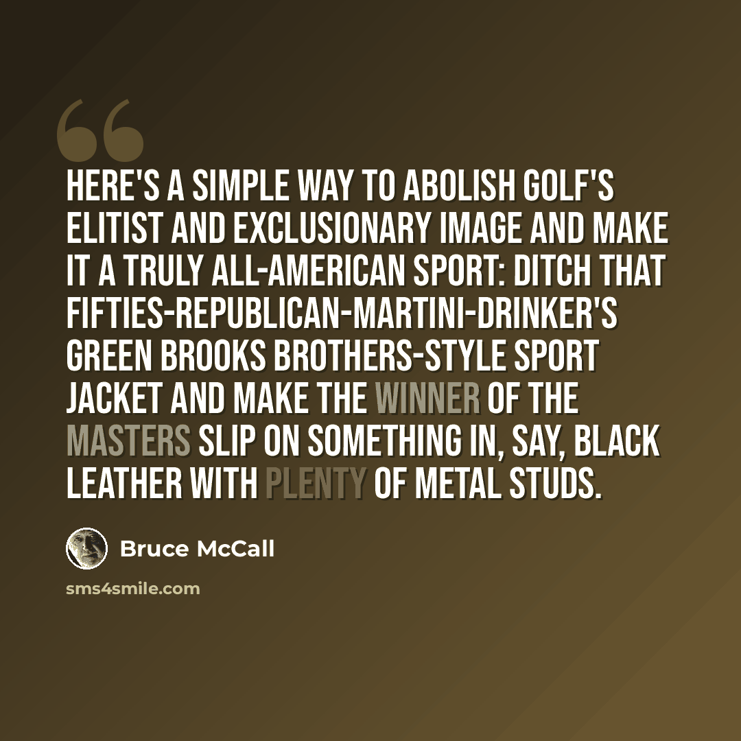“Here's a simple way to abolish golf's elitist and exclusionary image and make it a truly all-American sport: ditch that fifties-Republican-martini-drinker's green Brooks Brothers-style sport jacket and make the winner of the Masters slip on something in, say, black leather with plenty of metal…” quote by Bruce McCall