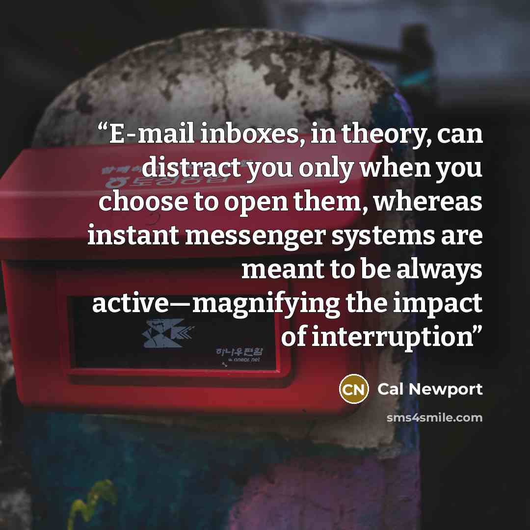 “E-mail inboxes, in theory, can distract you only when you choose to open them, whereas instant messenger systems are meant to be always active—magnifying the impact of interruption” quote by Cal Newport