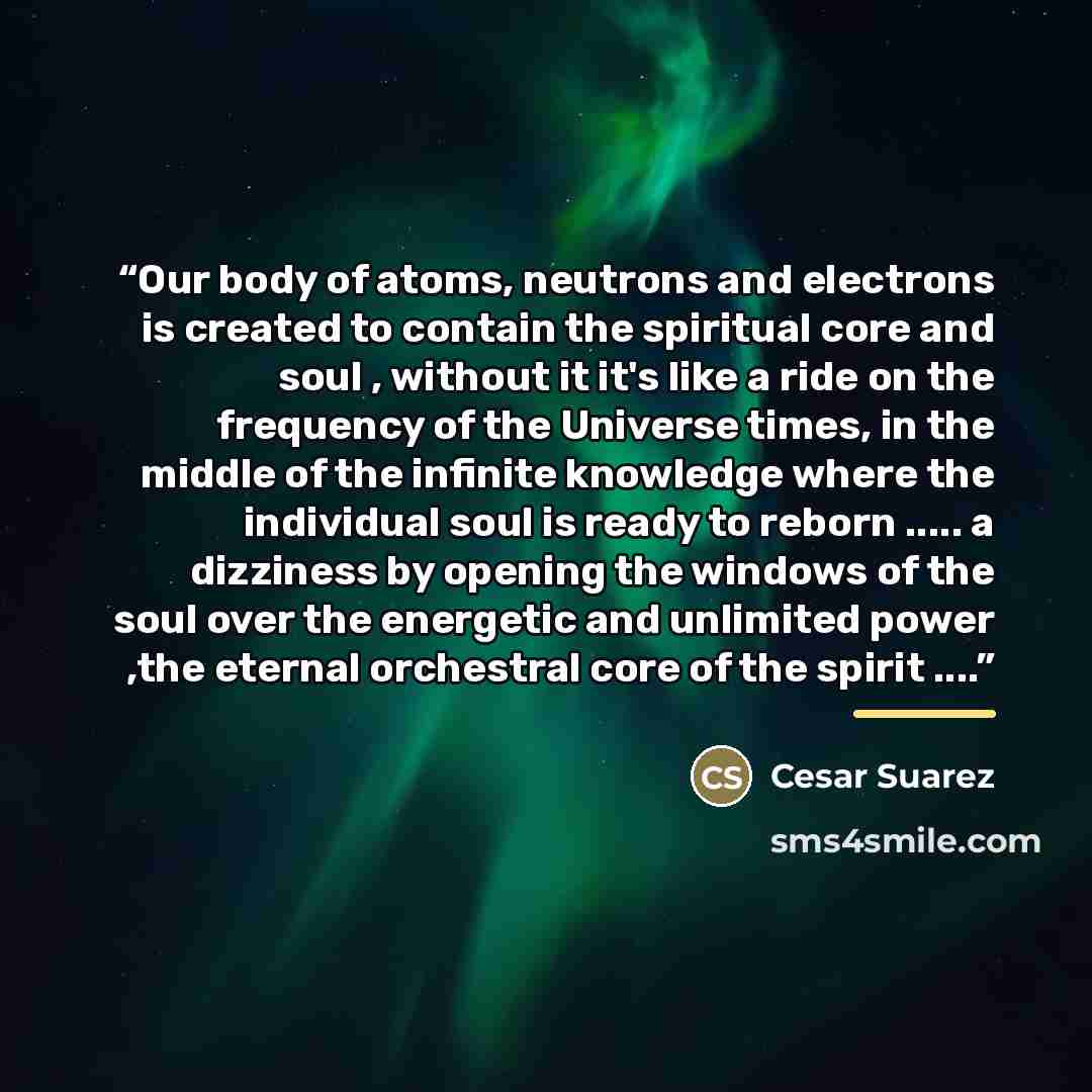 “Our body of atoms, neutrons and electrons is created to contain the spiritual core and soul , without it it's like a ride on the frequency of the Universe times, in the middle of the infinite knowledge where the individual soul is ready to reborn … a dizziness by opening the windows of the soul…” quote by Anonymous
