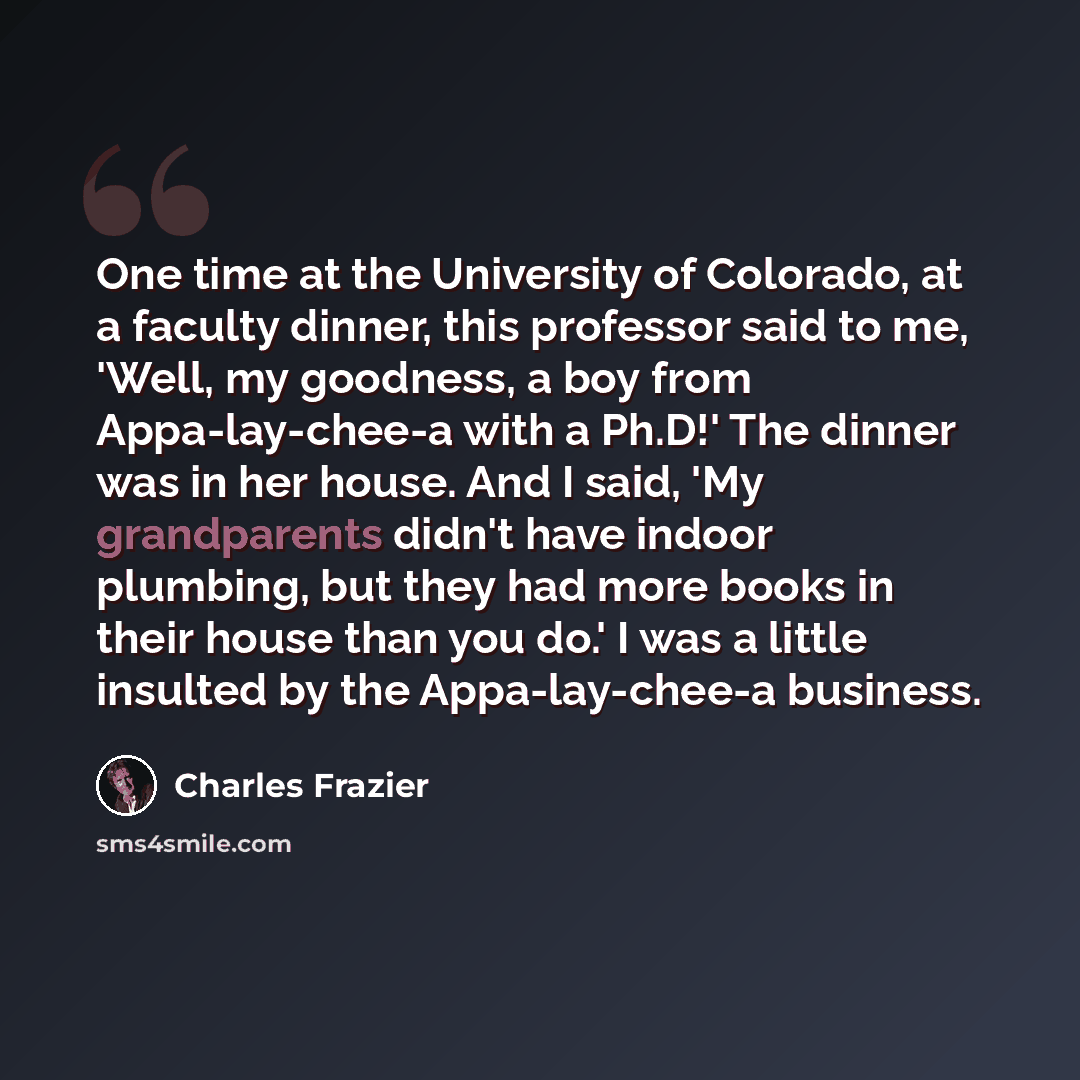 “One time at the University of Colorado, at a faculty dinner, this professor said to me, 'Well, my goodness, a boy from Appa-lay-chee-a with a Ph.D!' The dinner was in her house. And I said, 'My grandparents didn't have indoor plumbing, but they had more books in their house than you do.' I was a…” quote by Charles Frazier