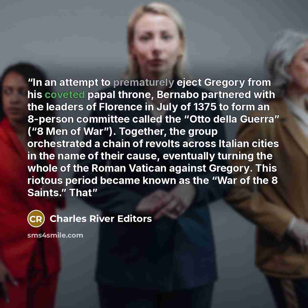 “In an attempt to prematurely eject Gregory from his coveted papal throne, Bernabo partnered with the leaders of Florence in July of 1375 to form an 8-person committee called the “Otto della Guerra” (“8 Men of War”). Together, the group orchestrated a chain of revolts across Italian cities in the…” quote by Charles River Editors