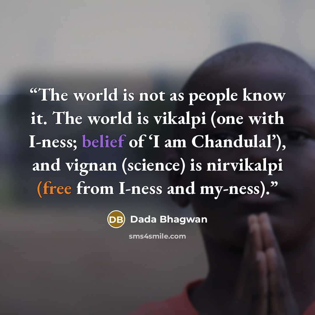 “The world is not as people know it. The world is vikalpi (one with I-ness; belief of ‘I am Chandulal’), and vignan (science) is nirvikalpi (free from I-ness and my-ness).” quote by Dada Bhagwan