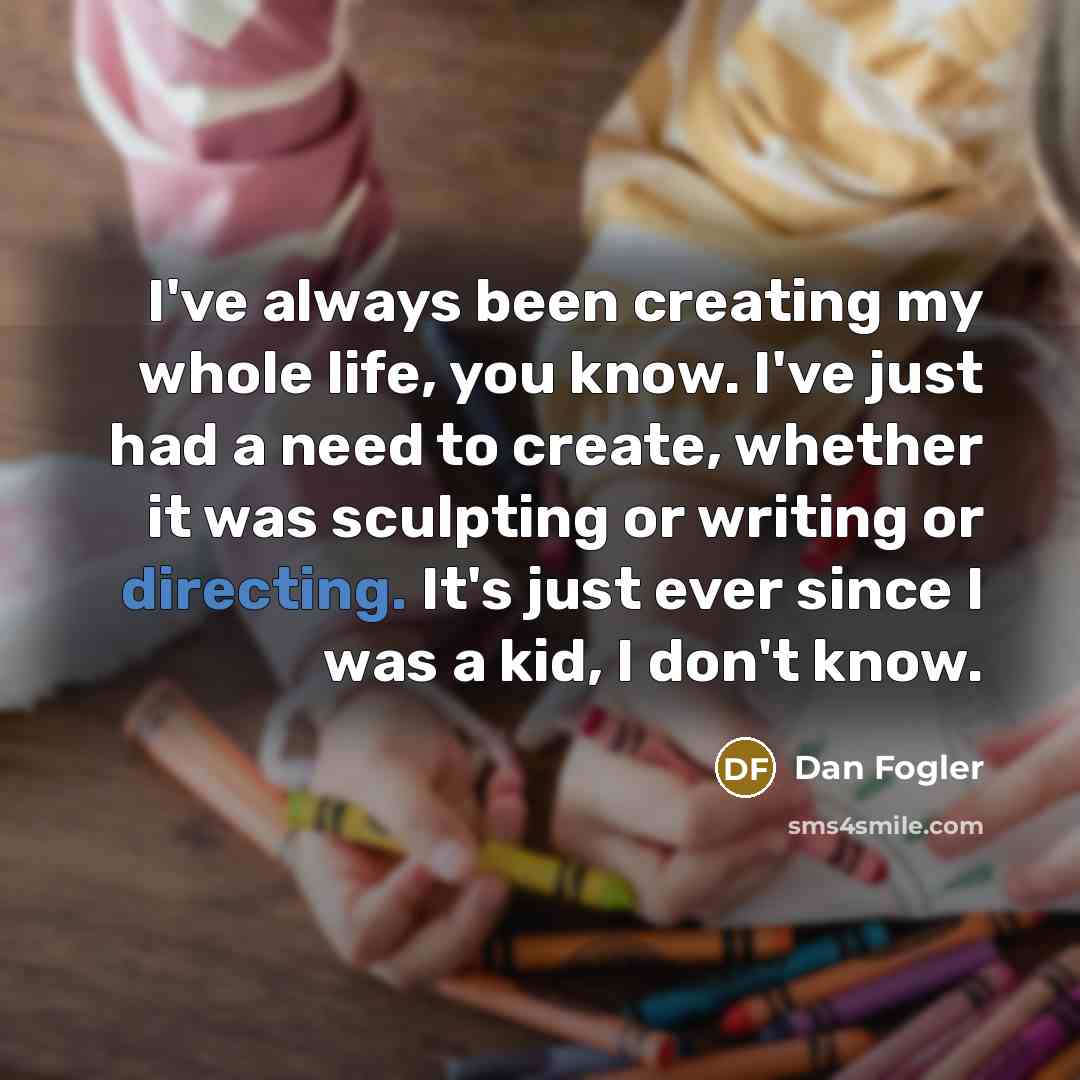 “I've always been creating my whole life, you know. I've just had a need to create, whether it was sculpting or writing or directing. It's just ever since I was a kid, I don't know.” quote by Dan Fogler