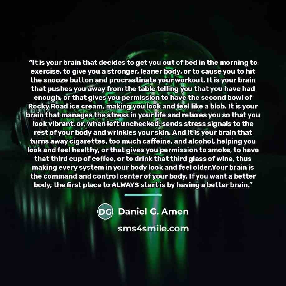 “It is your brain that decides to get you out of bed in the morning to exercise, to give you a stronger, leaner body, or to cause you to hit the snooze button and procrastinate your workout. It is your brain that pushes you away from the table telling you that you have had enough, or that gives you…” quote by Daniel G. Amen