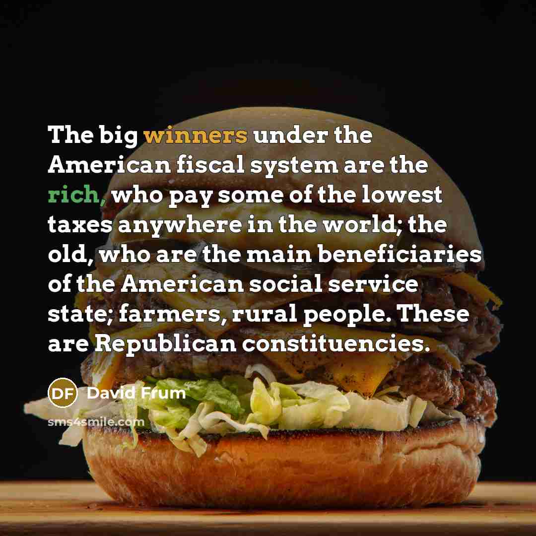 “The big winners under the American fiscal system are the rich, who pay some of the lowest taxes anywhere in the world; the old, who are the main beneficiaries of the American social service state; farmers, rural people. These are Republican constituencies.” quote by David Frum