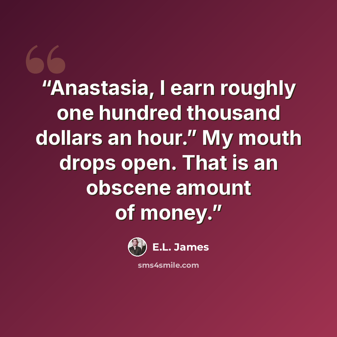 “Anastasia, I earn roughly one hundred thousand dollars an hour.” My mouth drops open. That is an obscene amount of money.” quote by E.L. James