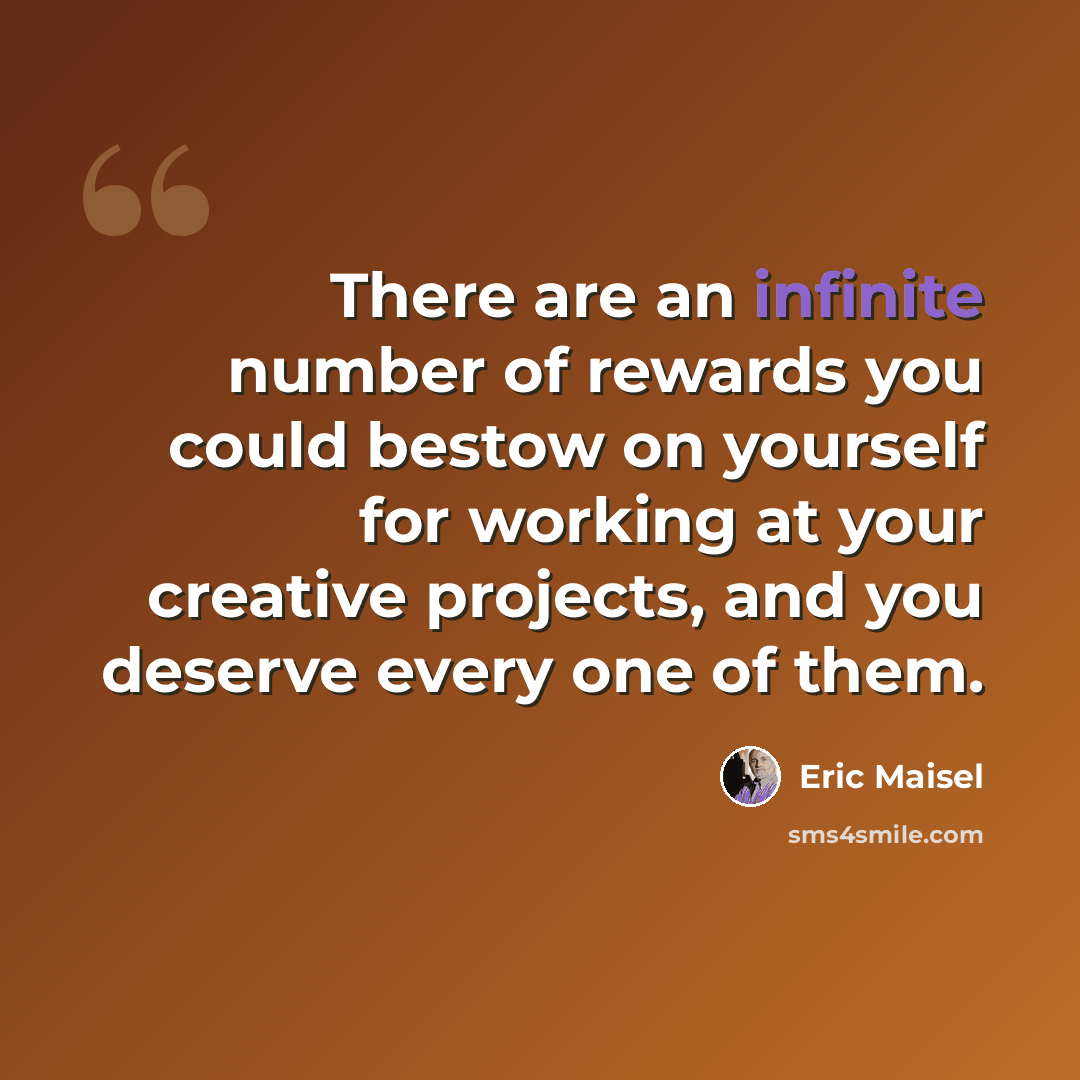 “There are an infinite number of rewards you could bestow on yourself for working at your creative projects, and you deserve every one of them.” quote by Eric Maisel