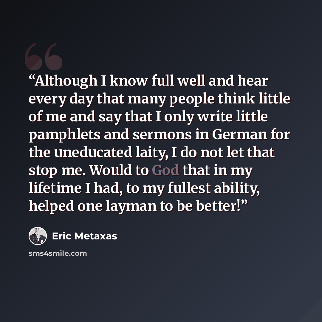 “Although I know full well and hear every day that many people think little of me and say that I only write little pamphlets and sermons in German for the uneducated laity, I do not let that stop me. Would to God that in my lifetime I had, to my fullest ability, helped one layman to be better!” quote by Eric Metaxas