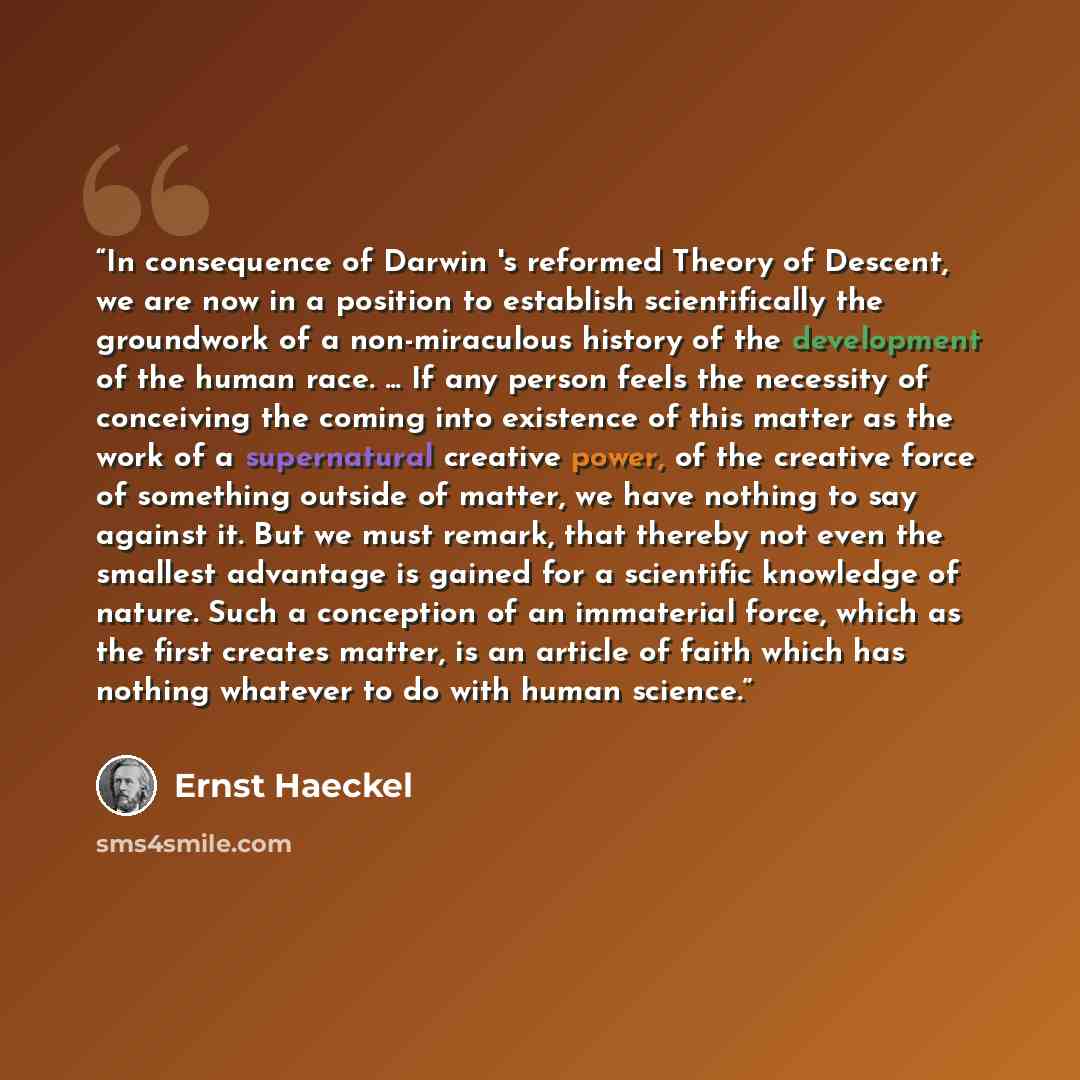 “In consequence of Darwin 's reformed Theory of Descent, we are now in a position to establish scientifically the groundwork of a non-miraculous history of the development of the human race. ... If any person feels the necessity of conceiving the coming into existence of this matter as the work of…” quote by Ernst Haeckel