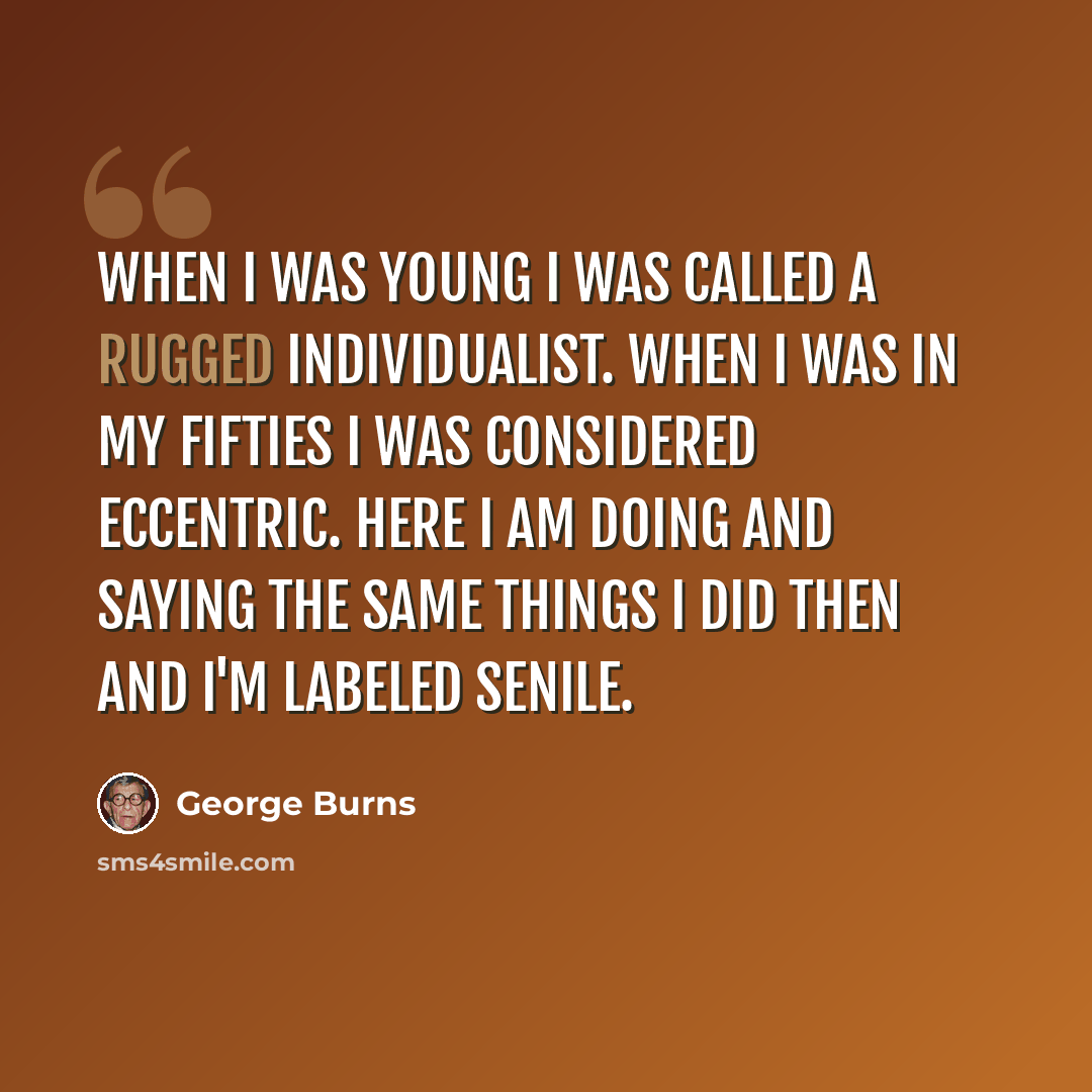 “When I was young I was called a rugged individualist. When I was in my fifties I was considered eccentric. Here I am doing and saying the same things I did then and I'm labeled senile.” quote by George Burns