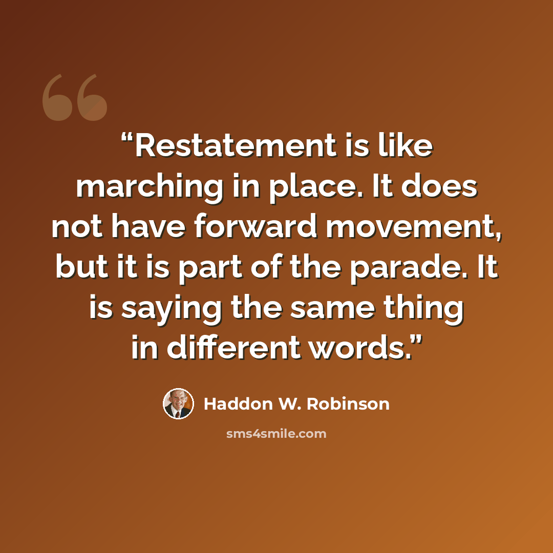 “Restatement is like marching in place. It does not have forward movement, but it is part of the parade. It is saying the same thing in different words.” quote by Haddon W. Robinson
