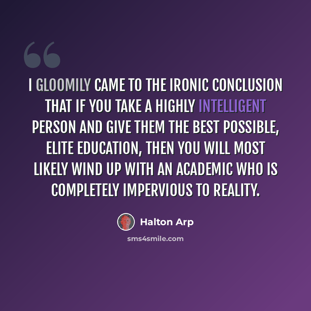 “I gloomily came to the ironic conclusion that if you take a highly intelligent person and give them the best possible, elite education, then you will most likely wind up with an academic who is completely impervious to reality.” quote by Halton Arp