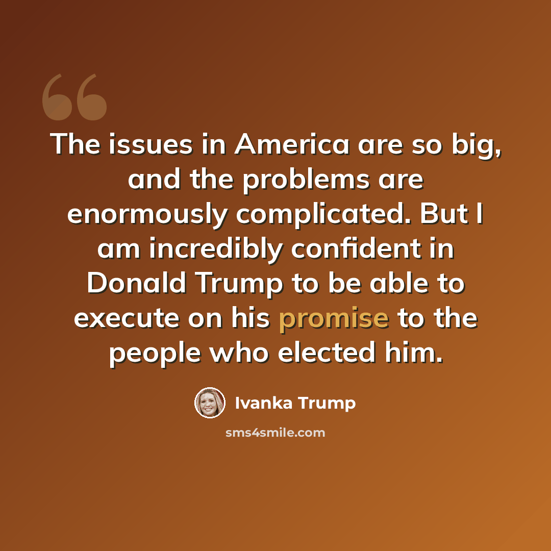 “The issues in America are so big, and the problems are enormously complicated. But I am incredibly confident in Donald Trump to be able to execute on his promise to the people who elected him.” quote by Ivanka Trump