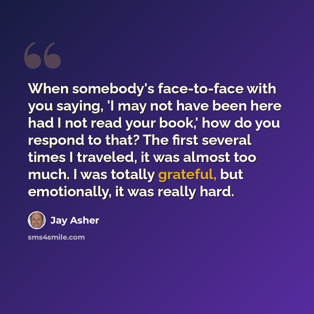 “When somebody's face-to-face with you saying, 'I may not have been here had I not read your book,' how do you respond to that? The first several times I traveled, it was almost too much. I was totally grateful, but emotionally, it was really hard.” quote by Jay Asher