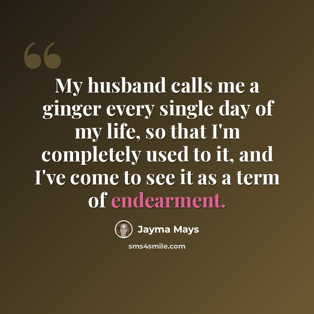 “My husband calls me a ginger every single day of my life, so that I'm completely used to it, and I've come to see it as a term of endearment.” quote by Jayma Mays