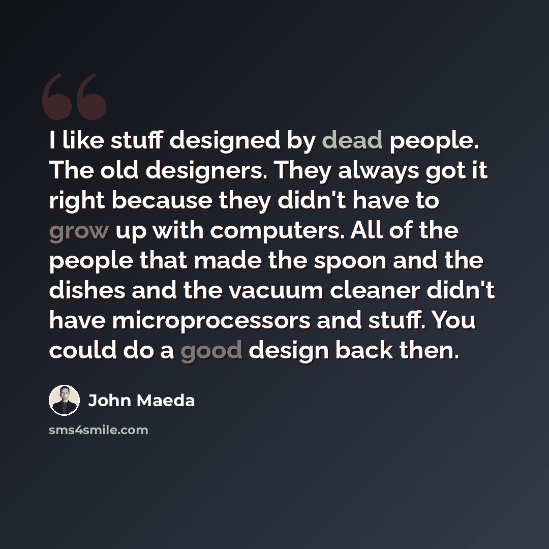“I like stuff designed by dead people. The old designers. They always got it right because they didn't have to grow up with computers. All of the people that made the spoon and the dishes and the vacuum cleaner didn't have microprocessors and stuff. You could do a good design back then.” quote by John Maeda