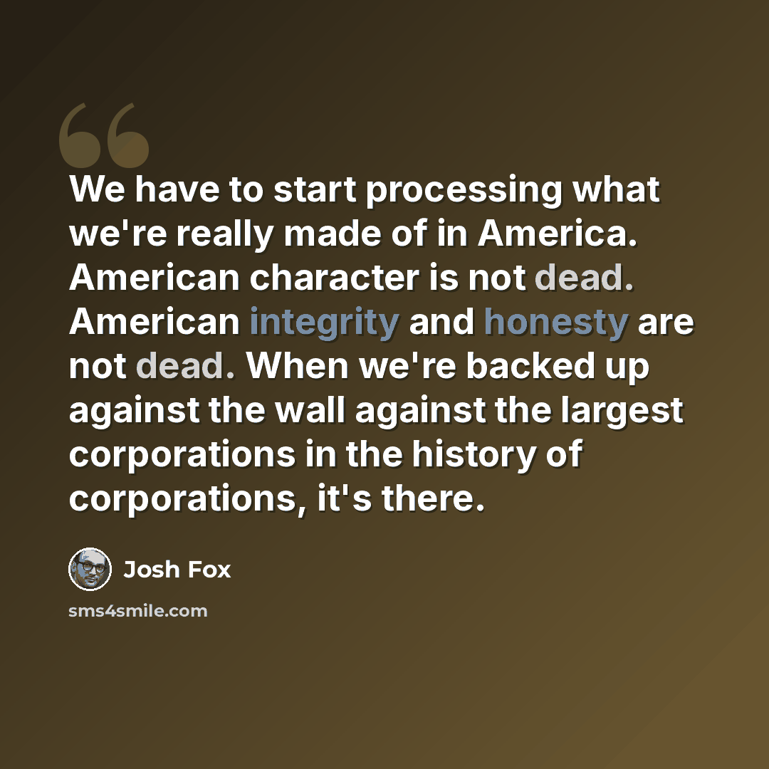 “We have to start processing what we're really made of in America. American character is not dead. American integrity and honesty are not dead. When we're backed up against the wall against the largest corporations in the history of corporations, it's there.” quote by Josh Fox
