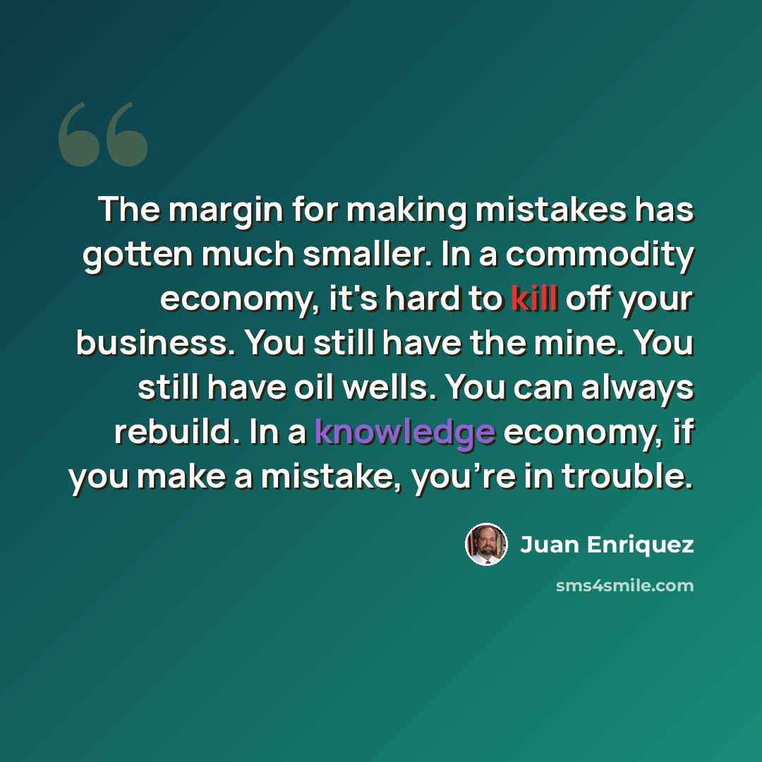 “The margin for making mistakes has gotten much smaller. In a commodity economy, it's hard to kill off your business. You still have the mine. You still have oil wells. You can always rebuild. In a knowledge economy, if you make a mistake, you're in trouble.” quote by Juan Enriquez