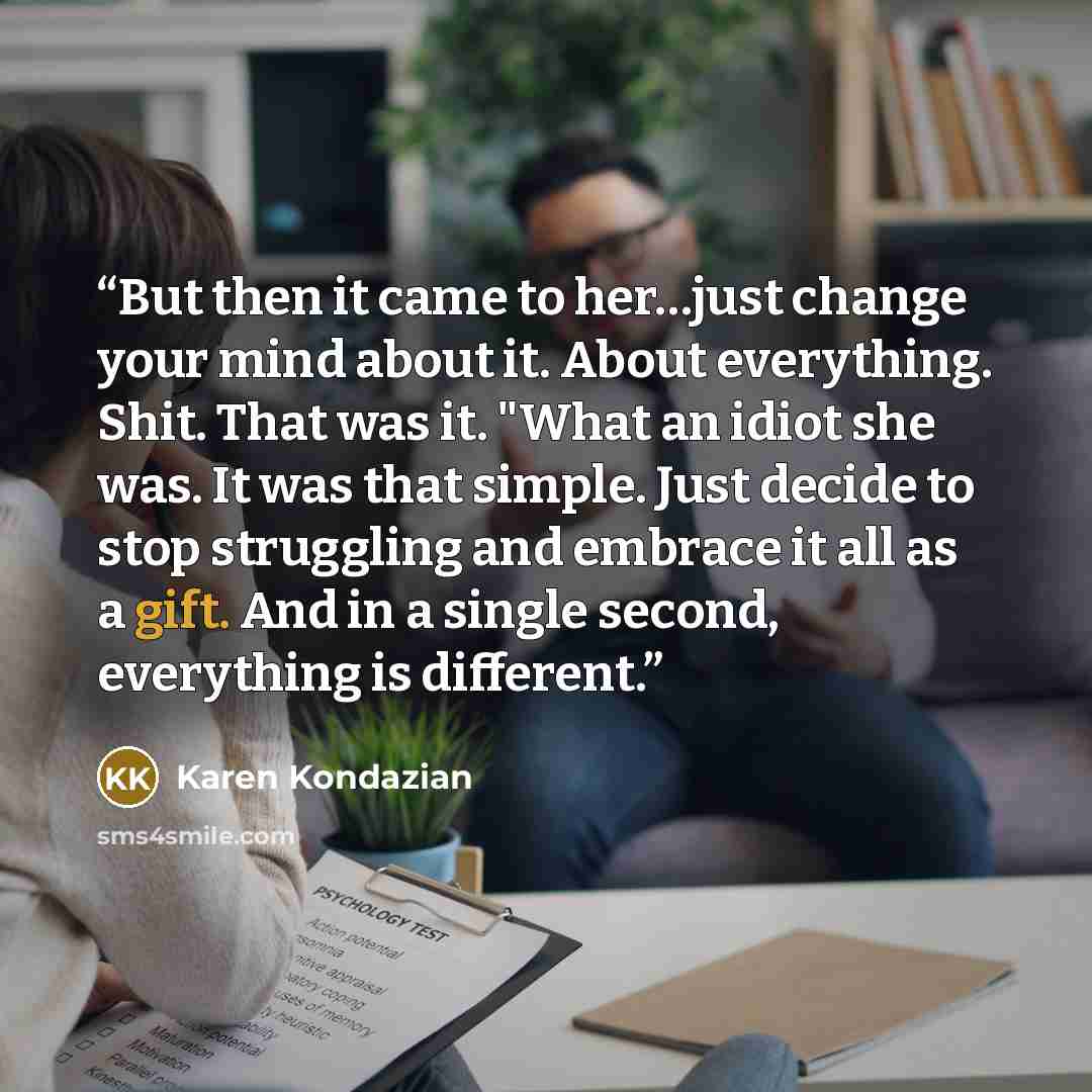 “But then it came to her…just change your mind about it. About everything. Shit. That was it. "What an idiot she was. It was that simple. Just decide to stop struggling and embrace it all as a gift. And in a single second, everything is different.” quote by Karen Kondazian