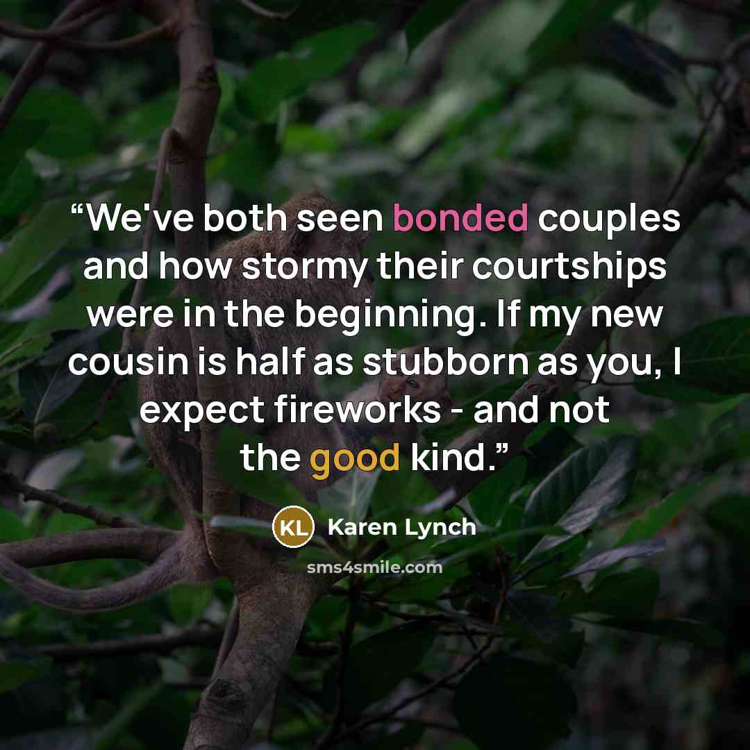 “We've both seen bonded couples and how stormy their courtships were in the beginning. If my new cousin is half as stubborn as you, I expect fireworks - and not the good kind.” quote by Karen Lynch