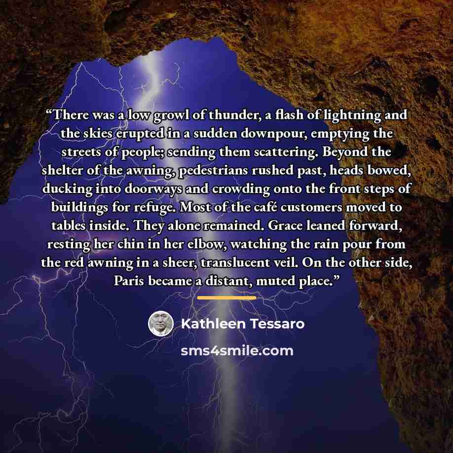 “There was a low growl of thunder, a flash of lightning and the skies erupted in a sudden downpour, emptying the streets of people; sending them scattering. Beyond the shelter of the awning, pedestrians rushed past, heads bowed, ducking into doorways and crowding onto the front steps of buildings…” quote by Kathleen Tessaro