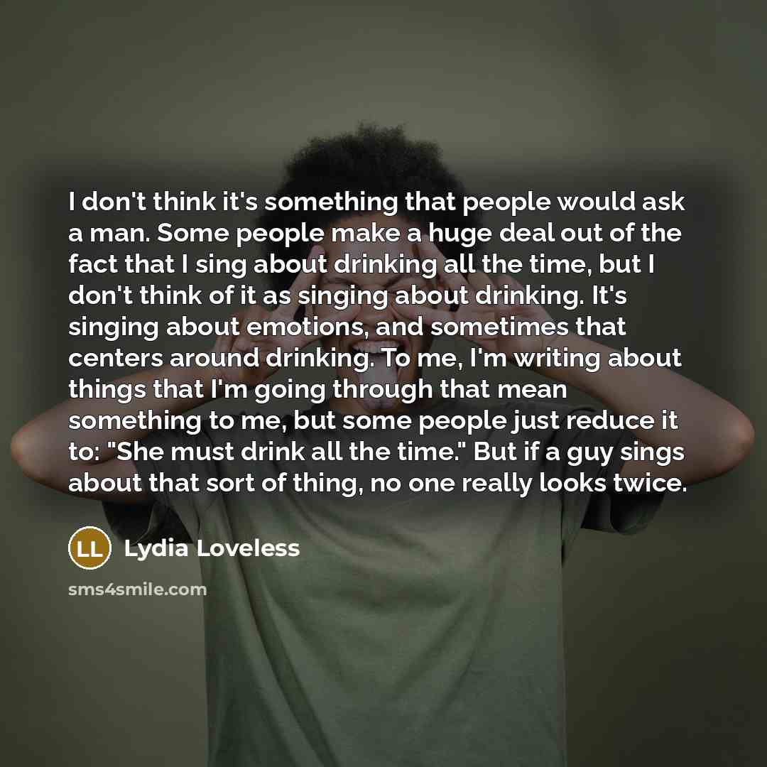 “I don't think it's something that people would ask a man. Some people make a huge deal out of the fact that I sing about drinking all the time, but I don't think of it as singing about drinking. It's singing about emotions, and sometimes that centers around drinking. To me, I'm writing about…” quote by Lydia Loveless