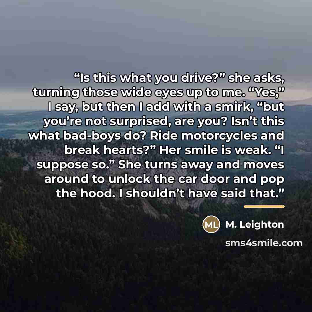 “Is this what you drive?” she asks, turning those wide eyes up to me. “Yes,” I say, but then I add with a smirk, “but you’re not surprised, are you? Isn’t this what bad-boys do? Ride motorcycles and break hearts?” Her smile is weak. “I suppose so.” She turns away and moves around to unlock the car…” quote by M. Leighton