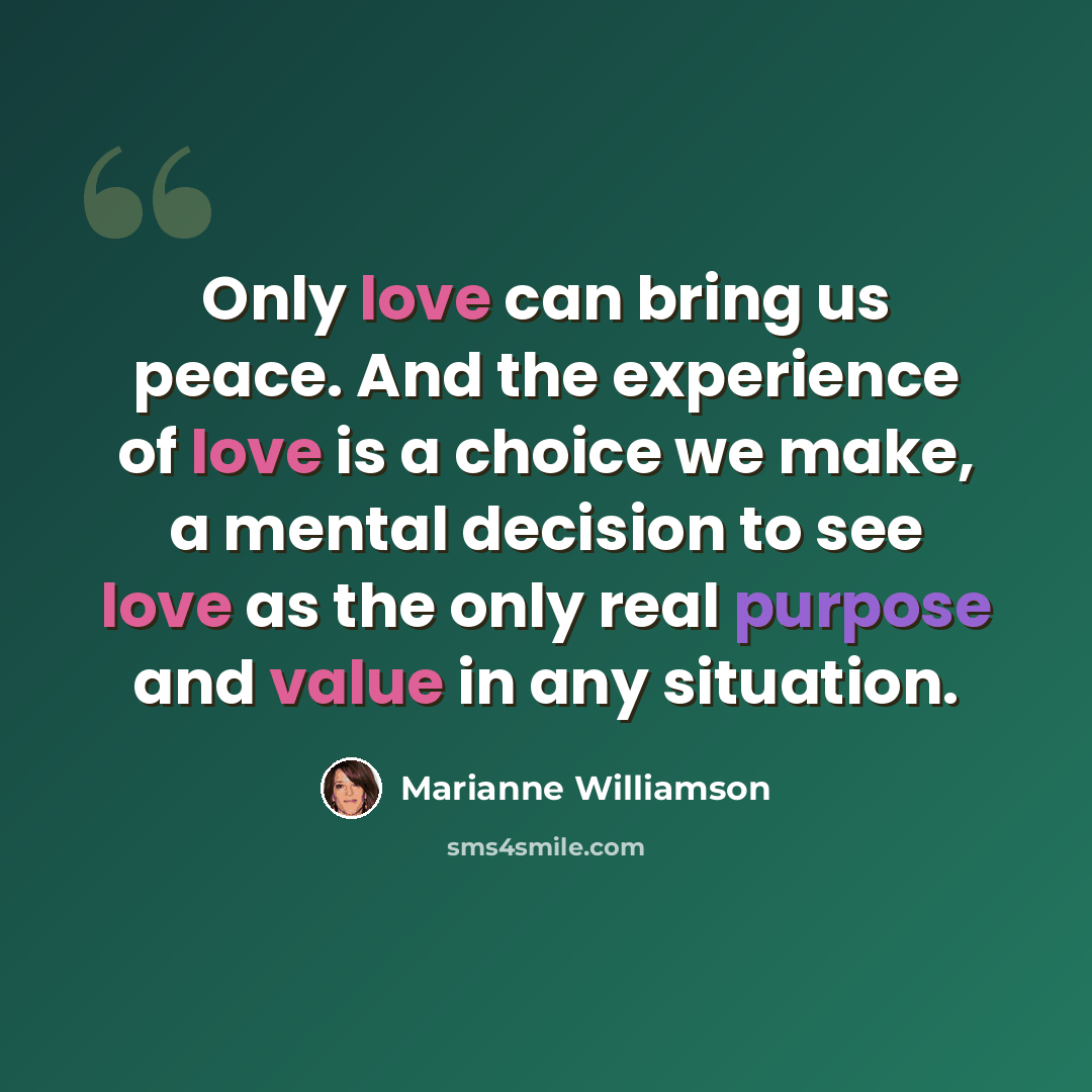 “Only love can bring us peace. And the experience of love is a choice we make, a mental decision to see love as the only real purpose and value in any situation.” quote by Marianne Williamson
