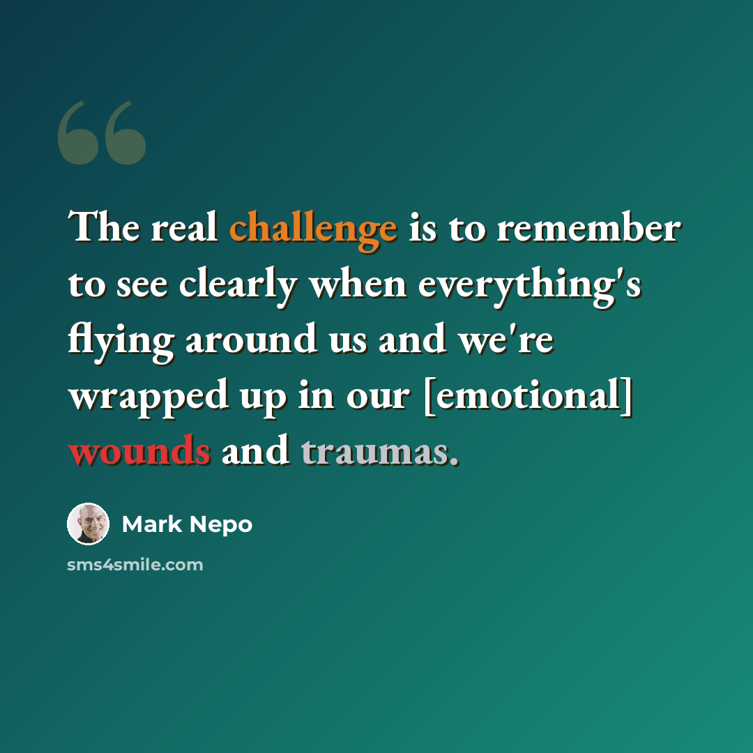 “The real challenge is to remember to see clearly when everything's flying around us and we're wrapped up in our [emotional] wounds and traumas.” quote by Mark Nepo