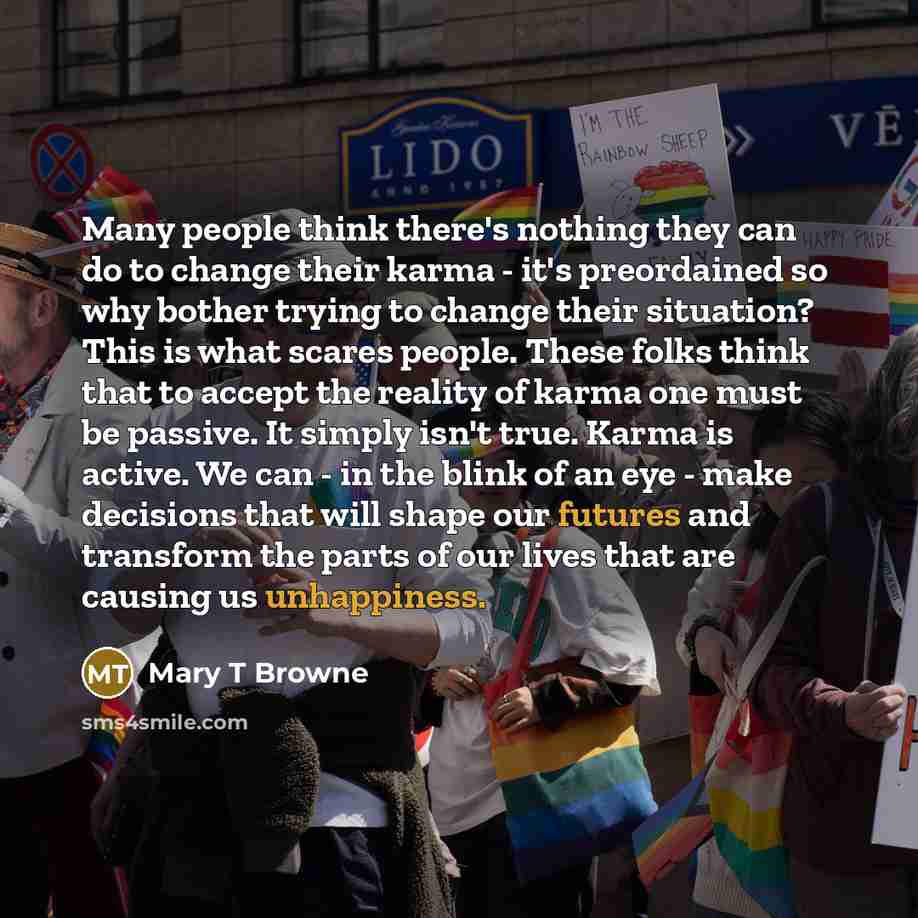 “Many people think there's nothing they can do to change their karma - it's preordained so why bother trying to change their situation? This is what scares people. These folks think that to accept the reality of karma one must be passive. It simply isn't true. Karma is active. We can - in the blink…” quote by Mary T Browne