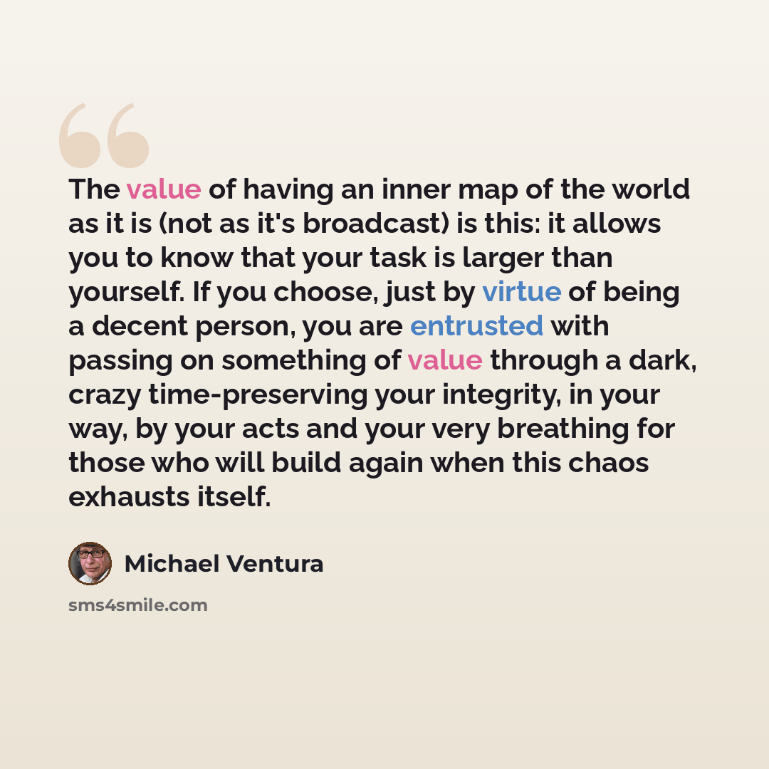 “The value of having an inner map of the world as it is (not as it's broadcast) is this: it allows you to know that your task is larger than yourself. If you choose, just by virtue of being a decent person, you are entrusted with passing on something of value through a dark, crazy time-preserving…” quote by Michael Ventura