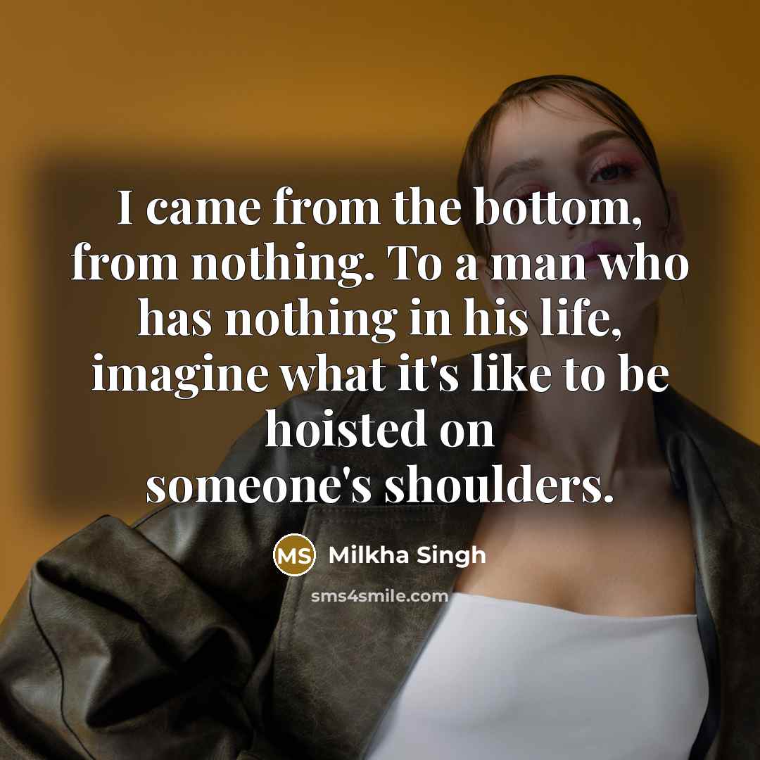 “I came from the bottom, from nothing. To a man who has nothing in his life, imagine what it's like to be hoisted on someone's shoulders.” quote by Milkha Singh