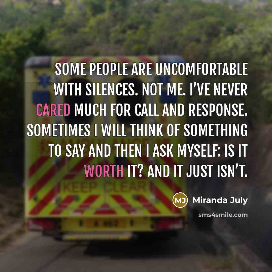 “Some people are uncomfortable with silences. Not me. I’ve never cared much for call and response. Sometimes I will think of something to say and then I ask myself: is it worth it? And it just isn’t.” quote by Miranda July