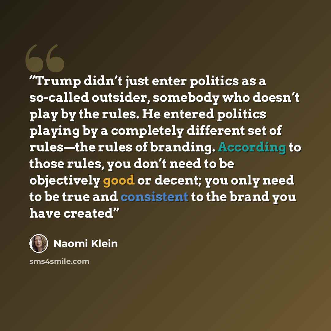 “Trump didn’t just enter politics as a so-called outsider, somebody who doesn’t play by the rules. He entered politics playing by a completely different set of rules—the rules of branding. According to those rules, you don’t need to be objectively good or decent; you only need to be true and…” quote by Naomi Klein
