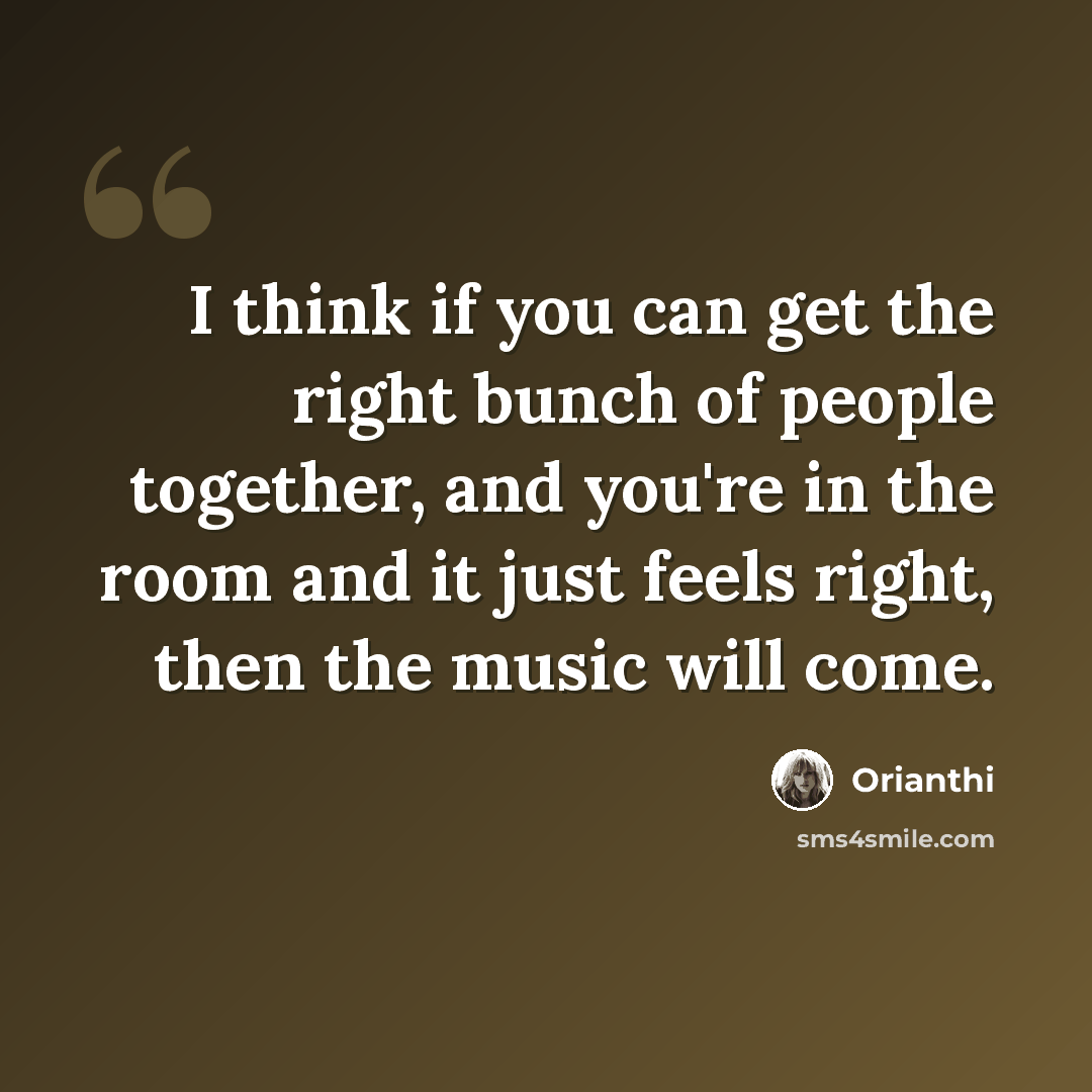 “I think if you can get the right bunch of people together, and you're in the room and it just feels right, then the music will come.” quote by Orianthi