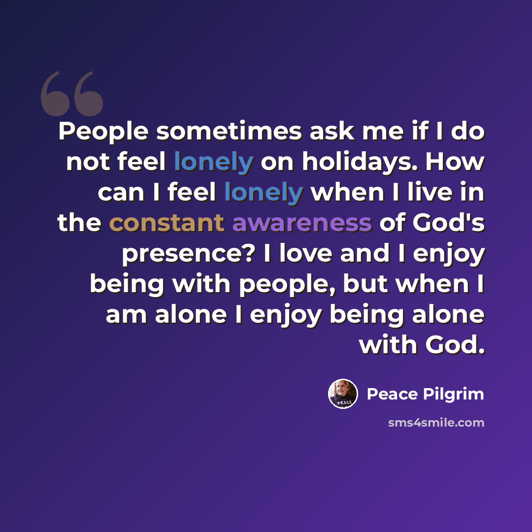 “People sometimes ask me if I do not feel lonely on holidays. How can I feel lonely when I live in the constant awareness of God's presence? I love and I enjoy being with people, but when I am alone I enjoy being alone with God.” quote by Peace Pilgrim