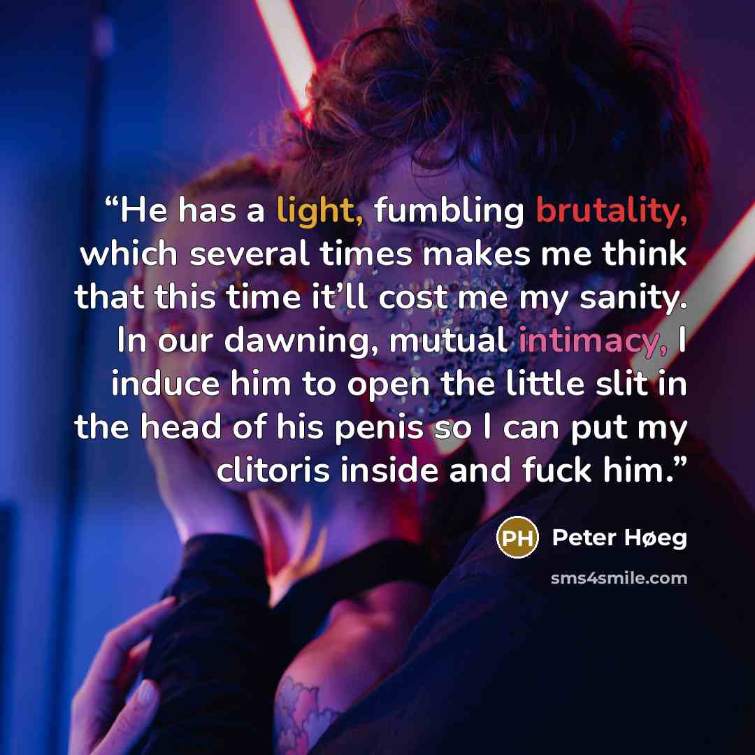“He has a light, fumbling brutality, which several times makes me think that this time it’ll cost me my sanity. In our dawning, mutual intimacy, I induce him to open the little slit in the head of his penis so I can put my clitoris inside and fuck him.” quote by Peter Høeg