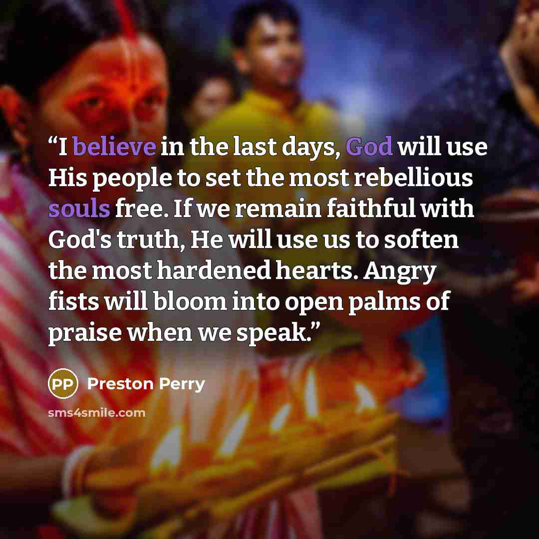 “I believe in the last days, God will use His people to set the most rebellious souls free. If we remain faithful with God's truth, He will use us to soften the most hardened hearts. Angry fists will bloom into open palms of praise when we speak.” quote by Preston Perry