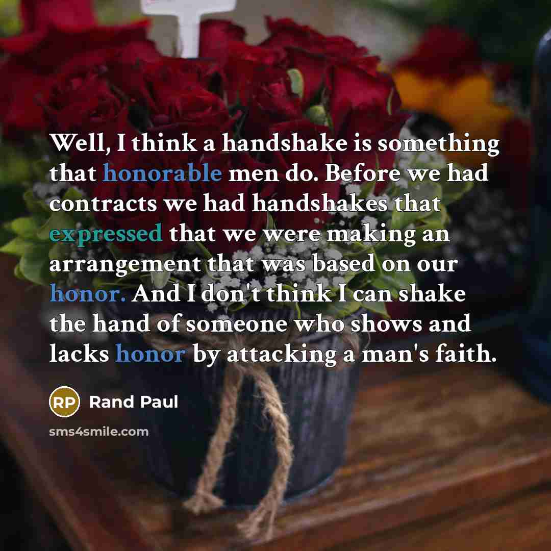 “Well, I think a handshake is something that honorable men do. Before we had contracts we had handshakes that expressed that we were making an arrangement that was based on our honor. And I don't think I can shake the hand of someone who shows and lacks honor by attacking a man's faith.” quote by Rand Paul
